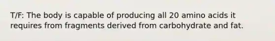 T/F: The body is capable of producing all 20 amino acids it requires from fragments derived from carbohydrate and fat.