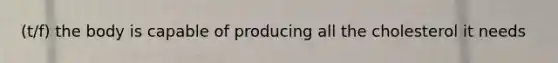 (t/f) the body is capable of producing all the cholesterol it needs