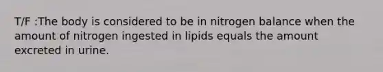 T/F :The body is considered to be in nitrogen balance when the amount of nitrogen ingested in lipids equals the amount excreted in urine.