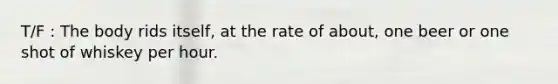 T/F : The body rids itself, at the rate of about, one beer or one shot of whiskey per hour.