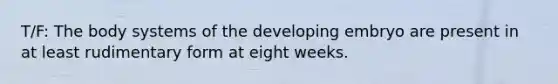 T/F: The body systems of the developing embryo are present in at least rudimentary form at eight weeks.