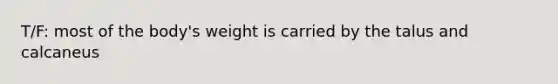 T/F: most of the body's weight is carried by the talus and calcaneus