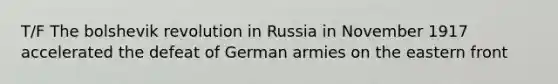 T/F The bolshevik revolution in Russia in November 1917 accelerated the defeat of German armies on the eastern front