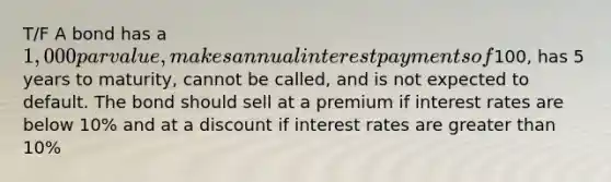 T/F A bond has a 1,000 par value, makes annual interest payments of100, has 5 years to maturity, cannot be called, and is not expected to default. The bond should sell at a premium if interest rates are below 10% and at a discount if interest rates are greater than 10%