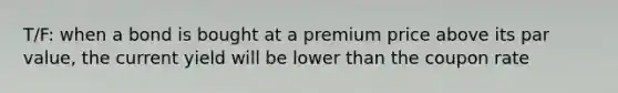 T/F: when a bond is bought at a premium price above its par value, the current yield will be lower than the coupon rate