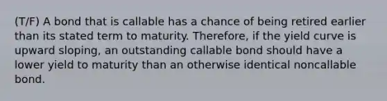 (T/F) A bond that is callable has a chance of being retired earlier than its stated term to maturity. Therefore, if the yield curve is upward sloping, an outstanding callable bond should have a lower yield to maturity than an otherwise identical noncallable bond.