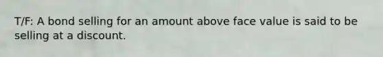 T/F: A bond selling for an amount above face value is said to be selling at a discount.