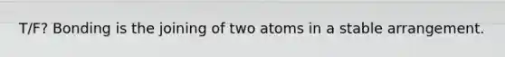 T/F? Bonding is the joining of two atoms in a stable arrangement.