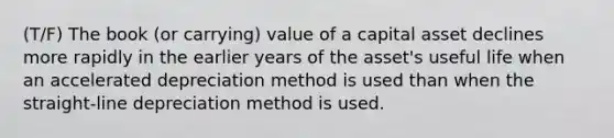 (T/F) The book (or carrying) value of a capital asset declines more rapidly in the earlier years of the asset's useful life when an accelerated depreciation method is used than when the straight-line depreciation method is used.