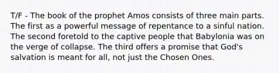 T/F - The book of the prophet Amos consists of three main parts. The first as a powerful message of repentance to a sinful nation. The second foretold to the captive people that Babylonia was on the verge of collapse. The third offers a promise that God's salvation is meant for all, not just the Chosen Ones.