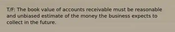 T/F: The book value of accounts receivable must be reasonable and unbiased estimate of the money the business expects to collect in the future.