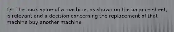 T/F The book value of a machine, as shown on the balance sheet, is relevant and a decision concerning the replacement of that machine buy another machine