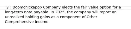 T/F: Boomchickapop Company elects the fair value option for a long-term note payable. In 2025, the company will report an unrealized holding gains as a component of Other Comprehensive Income.