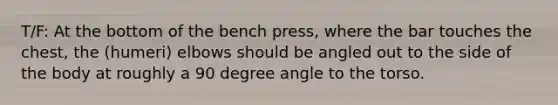 T/F: At the bottom of the bench press, where the bar touches the chest, the (humeri) elbows should be angled out to the side of the body at roughly a 90 degree angle to the torso.