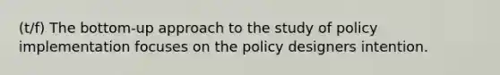 (t/f) The bottom-up approach to the study of policy implementation focuses on the policy designers intention.