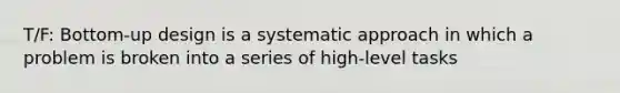 T/F: Bottom-up design is a systematic approach in which a problem is broken into a series of high-level tasks