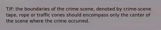 T/F: the boundaries of the crime scene, denoted by crime-scene tape, rope or traffic cones should encompass only the center of the scene where the crime occurred.