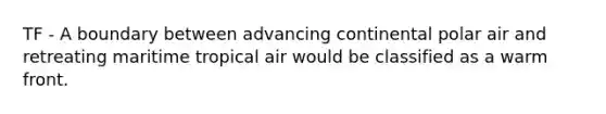 TF - A boundary between advancing continental polar air and retreating maritime tropical air would be classified as a warm front.