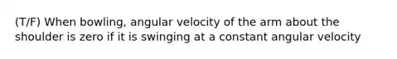 (T/F) When bowling, angular velocity of the arm about the shoulder is zero if it is swinging at a constant angular velocity