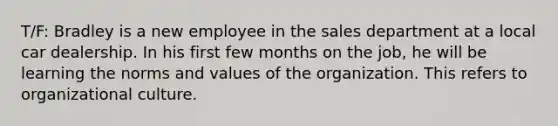 T/F: Bradley is a new employee in the sales department at a local car dealership. In his first few months on the job, he will be learning the norms and values of the organization. This refers to organizational culture.