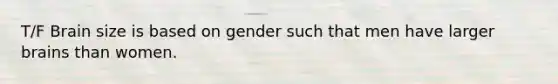 T/F Brain size is based on gender such that men have larger brains than women.