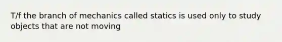 T/f the branch of mechanics called statics is used only to study objects that are not moving