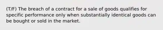 (T/F) The breach of a contract for a sale of goods qualifies for specific performance only when substantially identical goods can be bought or sold in the market.