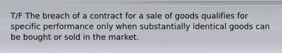 T/F The breach of a contract for a sale of goods qualifies for specific performance only when substantially identical goods can be bought or sold in the market.