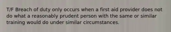 T/F Breach of duty only occurs when a first aid provider does not do what a reasonably prudent person with the same or similar training would do under similar circumstances.