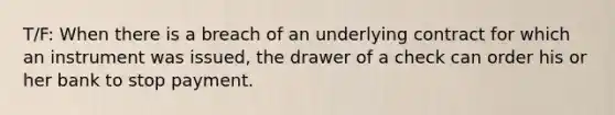 T/F: When there is a breach of an underlying contract for which an instrument was issued, the drawer of a check can order his or her bank to stop payment.