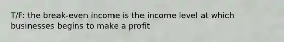 T/F: the break-even income is the income level at which businesses begins to make a profit