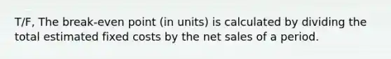 T/F, The break-even point (in units) is calculated by dividing the total estimated fixed costs by the net sales of a period.