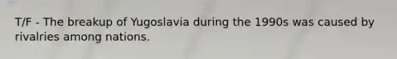 T/F - The breakup of Yugoslavia during the 1990s was caused by rivalries among nations.