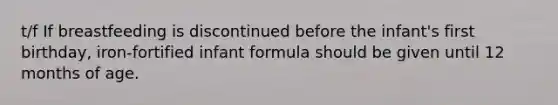 t/f If breastfeeding is discontinued before the infant's first birthday, iron-fortified infant formula should be given until 12 months of age.