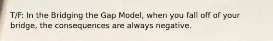 T/F: In the Bridging the Gap Model, when you fall off of your bridge, the consequences are always negative.