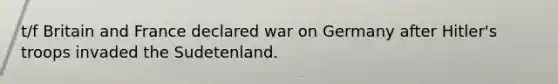 t/f Britain and France declared war on Germany after Hitler's troops invaded the Sudetenland.