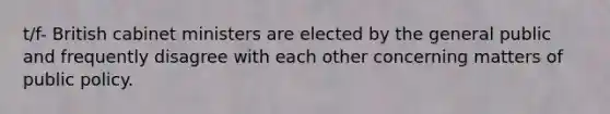 t/f- British cabinet ministers are elected by the general public and frequently disagree with each other concerning matters of public policy.