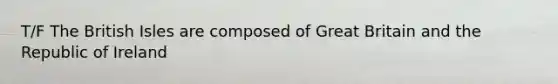 T/F The British Isles are composed of Great Britain and the Republic of Ireland
