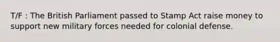 T/F : The British Parliament passed to Stamp Act raise money to support new military forces needed for colonial defense.