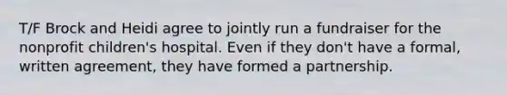 T/F Brock and Heidi agree to jointly run a fundraiser for the nonprofit children's hospital. Even if they don't have a formal, written agreement, they have formed a partnership.