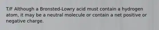 T/F Although a Bronsted-Lowry acid must contain a hydrogen atom, it may be a neutral molecule or contain a net positive or negative charge.