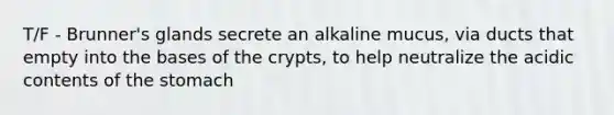 T/F - Brunner's glands secrete an alkaline mucus, via ducts that empty into the bases of the crypts, to help neutralize the acidic contents of <a href='https://www.questionai.com/knowledge/kLccSGjkt8-the-stomach' class='anchor-knowledge'>the stomach</a>