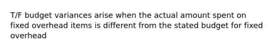 T/F budget variances arise when the actual amount spent on fixed overhead items is different from the stated budget for fixed overhead