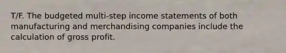 T/F. The budgeted multi-step income statements of both manufacturing and merchandising companies include the calculation of gross profit.