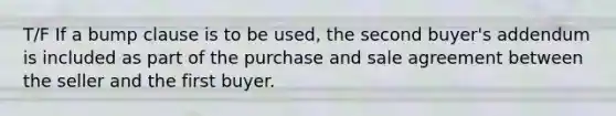 T/F If a bump clause is to be used, the second buyer's addendum is included as part of the purchase and sale agreement between the seller and the first buyer.