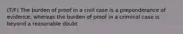 (T/F) The burden of proof in a civil case is a preponderance of evidence, whereas the burden of proof in a criminal case is beyond a reasonable doubt