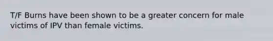 T/F Burns have been shown to be a greater concern for male victims of IPV than female victims.