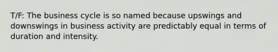 T/F: The business cycle is so named because upswings and downswings in business activity are predictably equal in terms of duration and intensity.