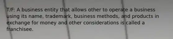 T/F: A business entity that allows other to operate a business using its name, trademark, business methods, and products in exchange for money and other considerations is called a franchisee.