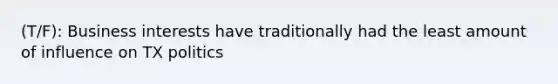 (T/F): Business interests have traditionally had the least amount of influence on TX politics